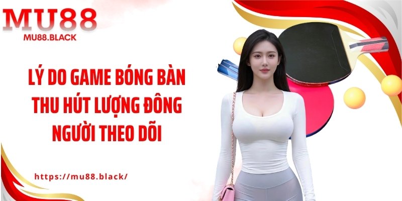 Lý do game bóng bàn thu hút lượng đông người theo dõi